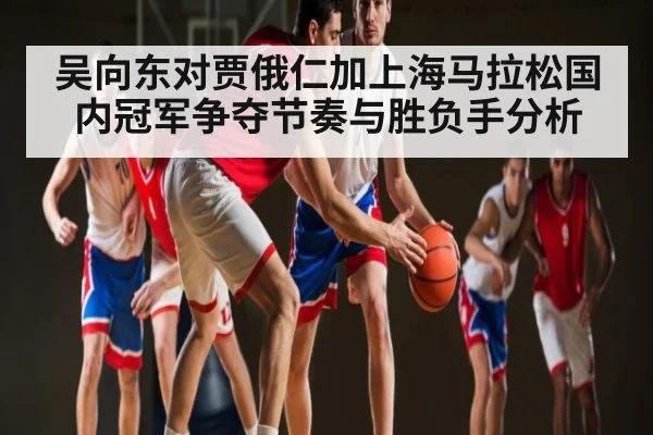 吴向东对贾俄仁加上海马拉松国内冠军争夺节奏与胜负手分析（c7c7.comapp）