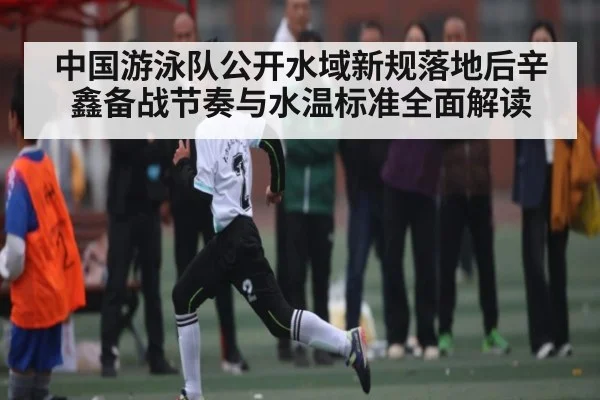 中国游泳队公开水域新规落地后辛鑫备战节奏与水温标准全面解读（c7c7.comapp）